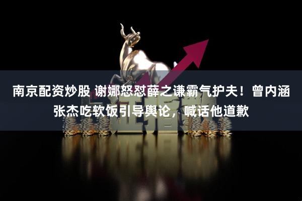 南京配资炒股 谢娜怒怼薛之谦霸气护夫！曾内涵张杰吃软饭引导舆论，喊话他道歉
