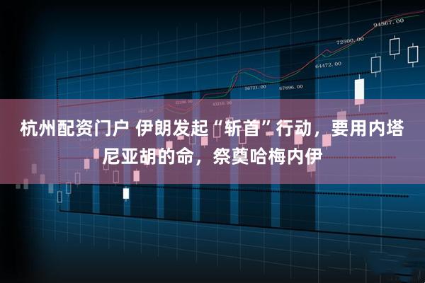 杭州配资门户 伊朗发起“斩首”行动，要用内塔尼亚胡的命，祭奠哈梅内伊