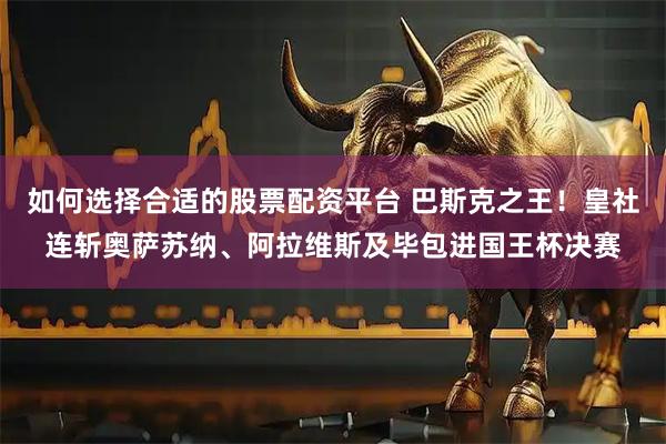 如何选择合适的股票配资平台 巴斯克之王！皇社连斩奥萨苏纳、阿拉维斯及毕包进国王杯决赛