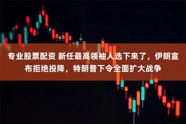 专业股票配资 新任最高领袖人选下来了，伊朗宣布拒绝投降，特朗普下令全面扩大战争