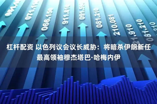 杠杆配资 以色列议会议长威胁：将暗杀伊朗新任最高领袖穆杰塔巴·哈梅内伊