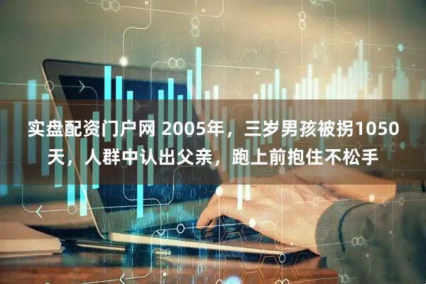 实盘配资门户网 2005年，三岁男孩被拐1050天，人群中认出父亲，跑上前抱住不松手