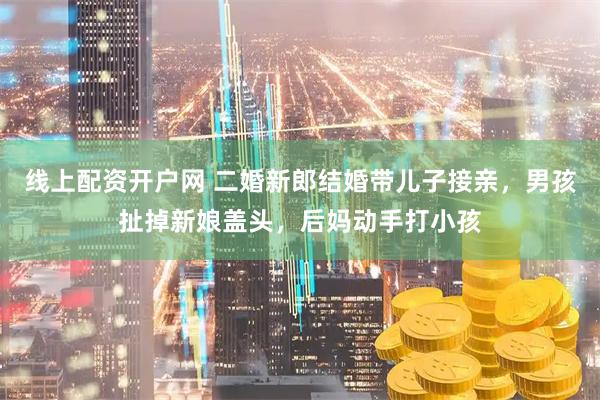 线上配资开户网 二婚新郎结婚带儿子接亲，男孩扯掉新娘盖头，后妈动手打小孩