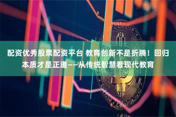 配资优秀股票配资平台 教育创新不是折腾！回归本质才是正道——从传统智慧看现代教育