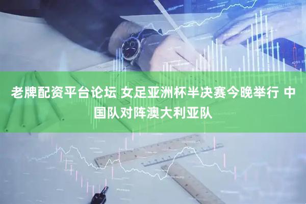 老牌配资平台论坛 女足亚洲杯半决赛今晚举行 中国队对阵澳大利亚队