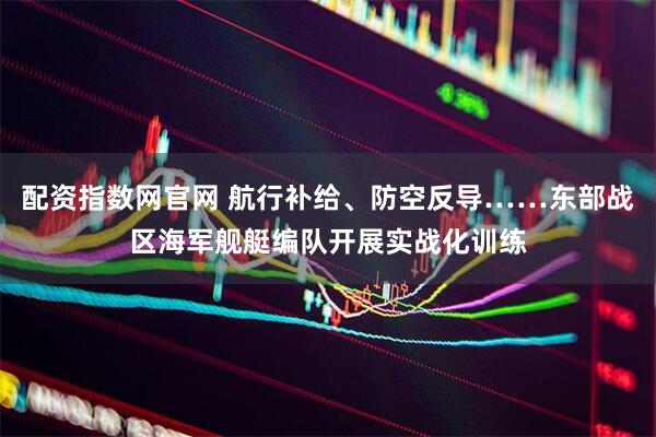 配资指数网官网 航行补给、防空反导……东部战区海军舰艇编队开展实战化训练