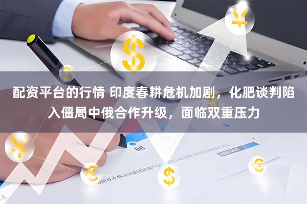 配资平台的行情 印度春耕危机加剧，化肥谈判陷入僵局中俄合作升级，面临双重压力