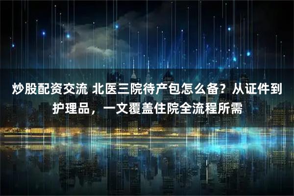炒股配资交流 北医三院待产包怎么备？从证件到护理品，一文覆盖住院全流程所需