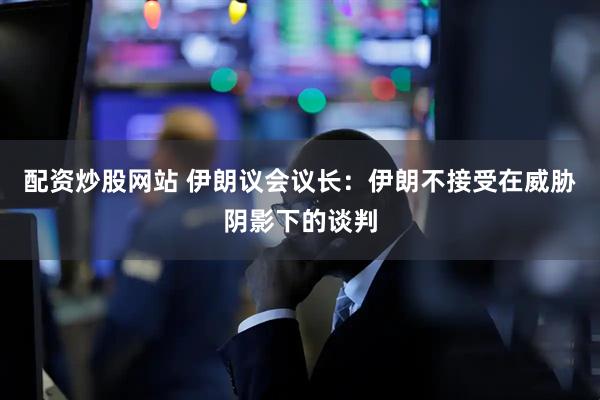 配资炒股网站 伊朗议会议长：伊朗不接受在威胁阴影下的谈判
