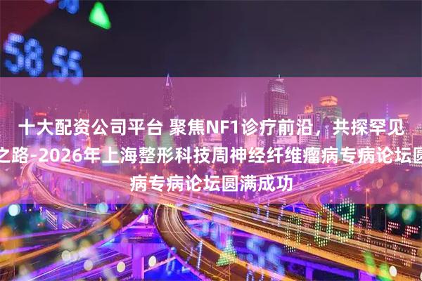 十大配资公司平台 聚焦NF1诊疗前沿，共探罕见病攻坚之路-2026年上海整形科技周神经纤维瘤病专病论坛圆满成功