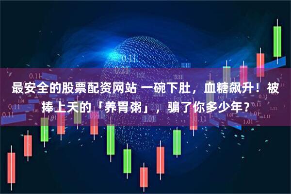 最安全的股票配资网站 一碗下肚，血糖飙升！被捧上天的「养胃粥」，骗了你多少年？
