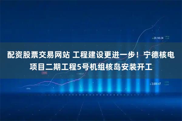 配资股票交易网站 工程建设更进一步!宁德核电项目二期工程5号机组核岛安装开工