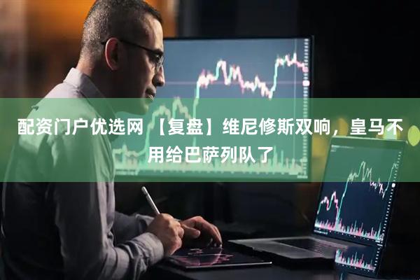 配资门户优选网 【复盘】维尼修斯双响，皇马不用给巴萨列队了