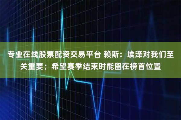 专业在线股票配资交易平台 赖斯：埃泽对我们至关重要；希望赛季结束时能留在榜首位置