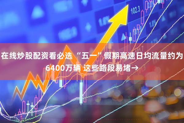 在线炒股配资看必选 “五一”假期高速日均流量约为6400万辆 这些路段易堵→