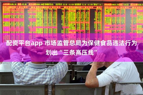 配资平台app 市场监管总局为保健食品违法行为划出“三条高压线”