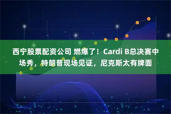 西宁股票配资公司 燃爆了！Cardi B总决赛中场秀，特朗普现场见证，尼克斯太有牌面
