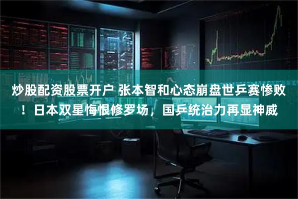炒股配资股票开户 张本智和心态崩盘世乒赛惨败！日本双星悔恨修罗场，国乒统治力再显神威