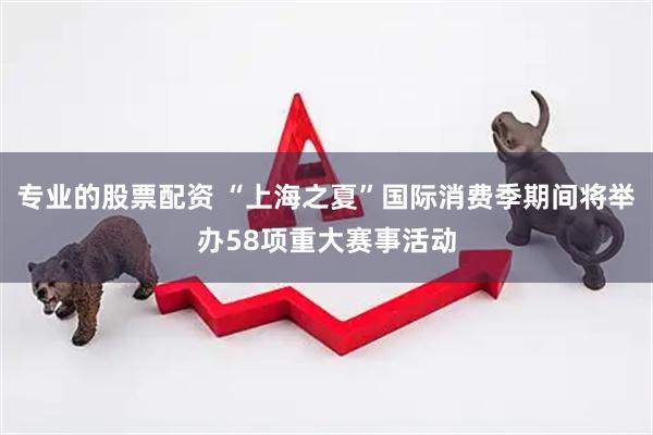 专业的股票配资 “上海之夏”国际消费季期间将举办58项重大赛事活动