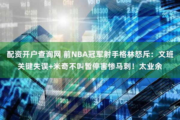配资开户查询网 前NBA冠军射手格林怒斥：文班关键失误+米奇不叫暂停害惨马刺！太业余